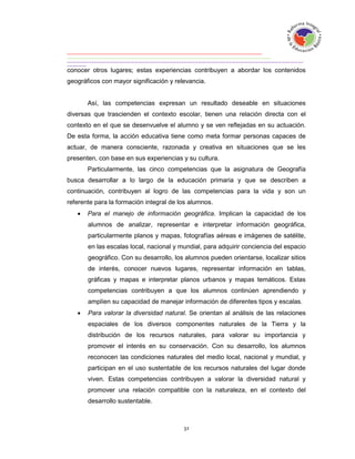 conocer otros lugares; estas experiencias contribuyen a abordar los contenidos
geográficos con mayor significación y relevancia.


       Así, las competencias expresan un resultado deseable en situaciones
diversas que trascienden el contexto escolar, tienen una relación directa con el
contexto en el que se desenvuelve el alumno y se ven reflejadas en su actuación.
De esta forma, la acción educativa tiene como meta formar personas capaces de
actuar, de manera consciente, razonada y creativa en situaciones que se les
presenten, con base en sus experiencias y su cultura.
       Particularmente, las cinco competencias que la asignatura de Geografía
busca desarrollar a lo largo de la educación primaria y que se describen a
continuación, contribuyen al logro de las competencias para la vida y son un
referente para la formación integral de los alumnos.
      Para el manejo de información geográfica. Implican la capacidad de los
       alumnos de analizar, representar e interpretar información geográfica,
       particularmente planos y mapas, fotografías aéreas e imágenes de satélite,
       en las escalas local, nacional y mundial, para adquirir conciencia del espacio
       geográfico. Con su desarrollo, los alumnos pueden orientarse, localizar sitios
       de interés, conocer nuevos lugares, representar información en tablas,
       gráficas y mapas e interpretar planos urbanos y mapas temáticos. Estas
       competencias contribuyen a que los alumnos continúen aprendiendo y
       amplíen su capacidad de manejar información de diferentes tipos y escalas.
      Para valorar la diversidad natural. Se orientan al análisis de las relaciones
       espaciales de los diversos componentes naturales de la Tierra y la
       distribución de los recursos naturales, para valorar su importancia y
       promover el interés en su conservación. Con su desarrollo, los alumnos
       reconocen las condiciones naturales del medio local, nacional y mundial, y
       participan en el uso sustentable de los recursos naturales del lugar donde
       viven. Estas competencias contribuyen a valorar la diversidad natural y
       promover una relación compatible con la naturaleza, en el contexto del
       desarrollo sustentable.
 