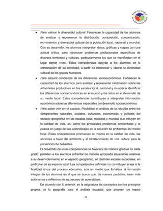    Para valorar la diversidad cultural. Favorecen la capacidad de los alumnos
       de analizar y representar la distribución, composición, concentración,
       movimientos y diversidad cultural de la población local, nacional y mundial.
       Con su desarrollo, los alumnos interpretan datos, gráficas y mapas con una
       actitud crítica, para reconocer problemas poblacionales específicos de
       diversos territorios y culturas, particularmente los que se manifiestan en el
       lugar donde viven. Estas competencias apoyan a los alumnos en la
       construcción de su identidad, a partir de reconocer y valorar la diversidad
       cultural de los grupos humanos.
      Para adquirir conciencia de las diferencias socioeconómicas. Fortalecen la
       capacidad de los alumnos para analizar y representar información sobre las
       actividades productivas en las escalas local, nacional y mundial e identificar
       las diferencias socioeconómicas en el mundo y los retos en el desarrollo de
       su medio local. Estas competencias contribuyen a interpretar información
       económica sobre las diferencias espaciales del desarrollo socioeconómico.
      Para saber vivir en el espacio. Posibilitan el análisis de la relación entre los
       componentes naturales, sociales, culturales, económicos y políticos del
       espacio geográfico en las escalas local, nacional y mundial que influyen en
       la calidad de vida, así como los principales problemas ambientales y la
       puesta en juego de sus aprendizajes en la solución de problemas del medio
       local. Estas competencias promueven la mejora en la calidad de vida, las
       acciones a favor del ambiente y el fortalecimiento de una cultura para la
       prevención de desastres.
       El desarrollo de estas competencias se favorece de manera gradual en cada
grado; permiten a los alumnos enfrentar de manera apropiada situaciones relativas
a su desenvolvimiento en el espacio geográfico, en distintas escalas espaciales, en
particular de su espacio local. Las competencias definidas no constituyen el eje ni la
finalidad única del proceso educativo, son un medio que fortalece la formación
integral de los alumnos en el que se busca que, de manera paulatina, sean más
autónomos y reflexivos de su proceso de aprendizaje.
       De acuerdo con lo anterior, en la asignatura los conceptos son los principios
propios de la geografía para el análisis espacial, que proveen un marco
 