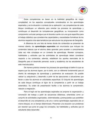 Estas competencias se basan en la habilidad geográfica de mayor
complejidad, en los aspectos conceptuales considerados en los aprendizajes
esperados, y en la situación o contexto de su aplicación. Las competencias de cada
bloque constituyen un referente para orientar los procesos de aprendizaje y
contribuyen al desarrollo de competencias geográficas; su incorporación como
componente curricular persigue que el docente cuente con una guía específica para
el trabajo didáctico que considera las capacidades y necesidades formativas de los
alumnos respecto a los ejes temáticos que estructuran los programas de Geografía.
       A diferencia de una lista de temas donde los contenidos se presentan de
manera abierta, los aprendizajes esperados son enunciados que incluyen los
contenidos básicos que el alumno debe aprender para acceder a conocimientos
cada vez más complejos en un contexto de aprendizaje. Revelan conceptos,
habilidades y actitudes que las actividades de aprendizaje deben considerar
respecto a los contenidos; además, establecen los aportes esenciales de la
Geografía para el desarrollo personal, social y académico de los estudiantes de
este nivel educativo.
       De manera práctica orientan los procesos de aprendizaje al definir lo que se
espera que los alumnos logren, por lo tanto, son un referente fundamental para el
diseño de estrategias de aprendizaje y parámetros de evaluación. Es posible
valorar su adquisición y desarrollo a partir de las ejecuciones o actuaciones que
llevan a cabo los alumnos en actividades específicas. El conjunto de aprendizajes
de cada bloque contribuye al logro de la competencia a partir de un trabajo
sistemático. Su orden de presentación facilita a los alumnos la comprensión,
relación e integración.
       Para el logro de los aprendizajes esperados se propone la organización y
concreción del trabajo a partir de secuencias didácticas, entendidas como un
conjunto de actividades organizadas, sistematizadas y jerarquizadas que posibilitan
el desarrollo de una competencia y de uno o varios aprendizajes esperados (de un
mismo bloque), en un tiempo determinado. Presentan una situación con problemas
por resolver que pone en juego los conceptos, las habilidades y actitudes que el
estudiante debe desarrollar.
 