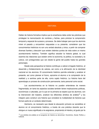 HISTORIA




Hablar de historia formativa implica que la enseñanza debe evitar las prácticas que
privilegian la memorización de nombres y fechas, para priorizar la comprensión
temporal y espacial de sucesos y procesos. Se debe trabajar para que los alumnos
miren el pasado y encuentren respuestas a su presente; consideren que los
conocimientos históricos no son una verdad absoluta y única, a partir de comparar
diversas fuentes y descubrir que existen distintos puntos de vista sobre un mismo
acontecimiento histórico. También significa estudiar la historia global, la cual
examina las relaciones que existen entre la economía, la política, la sociedad y la
cultura, con protagonistas que van desde la gente del pueblo hasta los grandes
personajes.
        Desde esta perspectiva la historia contribuye a valorar el legado histórico, al
desarrollo y fortalecimiento de valores, así como a la afirmación de la identidad
nacional en los alumnos. El conocimiento histórico permite entender y analizar el
presente, así como planear el futuro, aproxima al alumno a la compresión de la
realidad y a sentirse parte de ella, como sujeto histórico. La historia hace del
aprendizaje un proceso de construcción permanente, tanto personal como social.

        Los acontecimientos en la historia no pueden entenderse de manera
fragmentada, en tanto los aspectos sociales también tienen implicaciones políticas,
económicas o culturales, por lo que en la primaria se espera que los alumnos, con
la intervención del maestro, analicen los diferentes ámbitos de análisis15 y los
integren para construir una historia que considere la multiplicidad de factores que
forman parte de un contexto determinado.
        Asimismo, es necesario que desde la educación primaria se sensibilice al
alumno en el conocimiento histórico, a través de una práctica docente que le
otorgue un nuevo significado a la asignatura, propiciando el interés y el gusto por la

15
  Los ámbitos de análisis en el programa de historia se denominan: Económico, Social, Político y
Cultural.
 