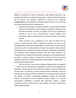 historia, con énfasis en el cómo sin descuidar el qué enseñar. Para ello, en los
programas de estudio se considera en cada grado y a partir del desarrollo cognitivo
de los alumnos, una estructura organizada en función de las siguientes
competencias las cuales guardan una estrecha relación entre sí, con el fin de que
los alumnos aprendan a pensar históricamente.
      Comprensión del tiempo y del espacio históricos. Favorece que los alumnos
       apliquen sus conocimientos sobre el pasado y establezcan relaciones entre
       los hechos humanos, el tiempo y el espacio con el fin de comprender el
       contexto en que se dio un acontecimiento o proceso histórico. Esta
       competencia implica el desarrollo de las nociones de tiempo y de espacio
       histórico.
       TIEMPO HISTÓRICO. Es la concepción que se tiene del devenir del ser
humano y permite entender cómo el pasado, el presente y el futuro de las
sociedades están estrechamente relacionados con nuestra vida y el mundo que nos
rodea. Esta noción se va desarrollando a lo largo de la educación básica e implica
la apropiación de los sistemas de medición del tiempo, el desarrollo de habilidades
de pensamiento para establecer relaciones entre los hechos históricos y la
construcción de un esquema de ordenamiento cronológico que permite dimensionar
un suceso o proceso histórico a lo largo de la historia. Por ello los alumnos
establecen relaciones de cambio-permanencia, multicausalidad, simultaneidad      y
relación pasado-presente-futuro.
       ESPACIO HISTÓRICO. Esta noción se trabaja simultáneamente con Geografía
e implica el uso de conocimientos cartográficos y el desarrollo de habilidades de
localización y de interrelación de los elementos naturales y humanos. El desarrollo
de esta noción a lo largo de la escuela primaria permite comprender porqué un
acontecimiento o proceso histórico se desarrolló en un lugar determinado y el papel
que jugaron los distintos componentes geográficos. Manejo de información
histórica. El desarrollo de esta competencia permite movilizar en el alumno
conocimientos, habilidades y actitudes para seleccionar, analizar y evaluar
críticamente fuentes de información y para expresar de manera fundamentada
visiones sobre el pasado.
 