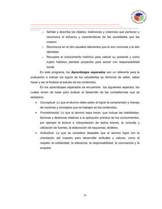 o   Señale y describa los objetos, tradiciones y creencias que perduran y
             reconozca el esfuerzo y características de las sociedades que las
             crearon.
         o   Reconozca en el otro aquellos elementos que le son comunes y le dan
             identidad.
         o   Recupere el conocimiento histórico para valorar su presente y como
             sujeto histórico plantear proyectos para actuar con responsabilidad
             social.
       En este programa, los Aprendizajes esperados son un referente para la
evaluación e indican los logros de los estudiantes en términos de saber, saber
hacer y ser al finalizar el estudio de los contenidos.
       En los aprendizajes esperados se encuentran los siguientes aspectos, los
cuales sirven de base para evaluar el desarrollo de las competencias que se
señalaron.
      Conceptual. Lo que el alumno debe saber al lograr la comprensión y manejo
       de nociones y conceptos que se trabajan en los contenidos.
      Procedimental. Lo que el alumno sepa hacer, que incluye las habilidades,
       técnicas y destrezas relativas a la aplicación práctica de los conocimientos,
       por ejemplo la lectura e interpretación de textos breves, la consulta y
       utilización de fuentes, la elaboración de esquemas, etcétera.
      Actitudinal. Lo que se considera deseable que el alumno logre con la
       orientación del maestro para desarrollar actitudes y valores, como el
       respeto, la solidaridad, la tolerancia, la responsabilidad, la convivencia y la
       empatía.
 