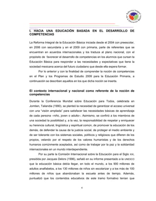 I. HACIA UNA EDUCACIÓN BASADA EN EL DESARROLLO DE
COMPETENCIAS

La Reforma Integral de la Educación Básica iniciada desde el 2004 con preescolar,
en 2006 con secundaria y en el 2009 con primaria, parte de referentes que se
encuentran en acuerdos internacionales y los traduce al plano nacional, con el
propósito de favorecer el desarrollo de competencias en los alumnos que cursan la
Educación Básica para responder a las necesidades y expectativas que tiene la
sociedad mexicana acerca del futuro ciudadano que desde ella espera formar.
       Por lo anterior y con la finalidad de comprender la noción de competencias
en el Plan y los Programas de Estudio 2009 para la Educación Primaria, a
continuación se describen aquellos en los que dicha noción se inserta.


El contexto internacional y nacional como referente de la noción de
competencias

Durante la Conferencia Mundial sobre Educación para Todos, celebrada en
Jomtien, Tailandia (1990), se planteó la necesidad de garantizar el acceso universal
con una “visión ampliada” para satisfacer las necesidades básicas de aprendizaje
de cada persona –niño, joven o adulto–. Asimismo, se confirió a los miembros de
una sociedad la posibilidad y, a la vez, la responsabilidad de respetar y enriquecer
su herencia cultural, lingüística y espiritual común, de promover la educación de los
demás, de defender la causa de la justicia social, de proteger el medio ambiente y
de ser tolerante con los sistemas sociales, políticos y religiosos que difieren de los
propios, velando por el respeto de los valores humanistas y de los derechos
humanos comúnmente aceptados, así como de trabajar por la paz y la solidaridad
internacionales en un mundo interdependiente.
       Por su parte la Comisión Internacional sobre la Educación para el Siglo XXI,
presidida por Jacques Delors (1996), señaló en su informe presentado a la UNESCO
que la educación básica debía llegar, en todo el mundo, a los 900 millones de
adultos analfabetos, a los 130 millones de niños sin escolarizar y a los más de 100
millones de niños que abandonaban la escuela antes de tiempo. Además,
puntualizó que los contenidos educativos de este tramo formativo tenían que
 