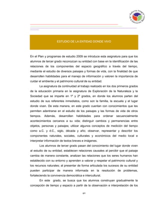 ESTUDIO DE LA ENTIDAD DONDE VIVO




En el Plan y programas de estudio 2009 se introduce esta asignatura para que los
alumnos de tercer grado reconozcan su entidad con base en la identificación de las
relaciones de los componentes del espacio geográfico a través del tiempo,
mediante el estudio de diversos paisajes y formas de vida, con la finalidad de que
desarrollen habilidades para el manejo de información y valoren la importancia de
cuidar el ambiente y el patrimonio cultural de su entidad.
       La asignatura da continuidad al trabajo realizado en los dos primeros grados
de la educación primaria en la asignatura de Exploración de la Naturaleza y la
Sociedad que se imparte en 1º y 2º grados, en donde los alumnos parten del
estudio de sus referentes inmediatos, como son la familia, la escuela y el lugar
donde viven. De esta manera, en este grado cuentan con conocimientos que les
permiten adentrarse en el estudio de los paisajes y las formas de vida de otros
tiempos.   Además,     desarrollan   habilidades   para      ordenar   secuencialmente
acontecimientos cercanos a su vida; distinguir cambios y permanencias entre
objetos, personas y paisajes; utilizar algunos conceptos de medición del tiempo
como a.C. y d.C., siglo, década y año; observar, representar y describir los
componentes naturales, sociales, culturales y económicos del medio local e
interpretar información de textos breves e imágenes.
       Los alumnos de tercer grado pasan del conocimiento del lugar donde viven
al estudio de su entidad, establecen relaciones causales al percibir que el paisaje
cambia de manera constante, analizan las relaciones que los seres humanos han
establecido con su entorno y aprenden a valorar y respetar el patrimonio cultural y
los recursos naturales; al presentar de forma articulada los sucesos de su entidad
pueden participar de manera informada en la resolución de problemas,
fortaleciendo la convivencia democrática e intercultural.
       En este    grado, se busca que los alumnos construyan gradualmente la
concepción de tiempo y espacio a partir de la observación e interpretación de los
 
