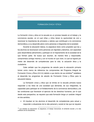 FORMACIÓN CÍVICA Y ÉTICA


FORMACIÓN

La formación cívica y ética en la escuela es un proceso basado en el trabajo y la
convivencia escolar, en el cual niñas y niños tienen la oportunidad de vivir y
reconocer la importancia de principios y valores que contribuyen a la convivencia
democrática y a su desarrollo pleno como personas e integrantes de la sociedad.
         Durante la educación básica, la asignatura tiene como propósito que las y
los alumnos se reconozcan como personas con dignidad y derechos, con capacidad
para desarrollarse plenamente y participar en el mejoramiento de la sociedad de la
que forman parte. Se busca que asuman, de manera libre y responsable,
compromisos consigo mismos y con el mundo en que viven, lo cual se logrará por
medio del desarrollo de competencias para la vida, la actuación ética y la
ciudadanía.
         Cabe señalar que los programas de estudio para la educación primaria
toman como marco de referencia los componentes del Programa Integral de
Formación Cívica y Ética (PIFCYE) debido a que dentro de sus ámbitos16 establece
el desarrollo los programas de estudio de Formación Cívica y Ética para la
educación básica.

         La formación cívica y ética que se brinda en la escuela primaria busca
responder a los retos de una sociedad que demanda, de sus integrantes, la
capacidad para participar en el fortalecimiento de la convivencia democrática y de
las condiciones que favorecen el ejercicio de los derechos humanos, por lo que
desde esta perspectiva, se requiere que esta formación tenga un carácter integral
en dos sentidos:

        Al impulsar en los alumnos el desarrollo de competencias para actuar y
         responder a situaciones de la vida personal y social en las que se requiere

16
   Los ámbitos se denominan: la asignatura, el trabajo transversal, el ambiente escolar y la vida
cotidiana de los estudiantes.
 
