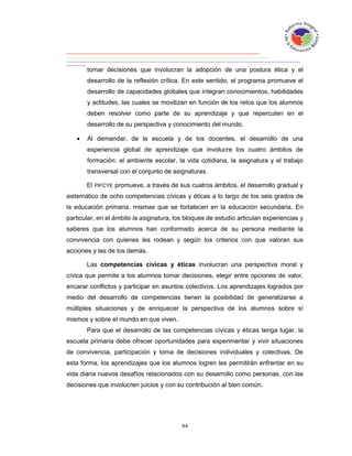 tomar decisiones que involucran la adopción de una postura ética y el
       desarrollo de la reflexión crítica. En este sentido, el programa promueve el
       desarrollo de capacidades globales que integran conocimientos, habilidades
       y actitudes, las cuales se movilizan en función de los retos que los alumnos
       deben resolver como parte de su aprendizaje y que repercuten en el
       desarrollo de su perspectiva y conocimiento del mundo.

      Al demandar, de la escuela y de los docentes, el desarrollo de una
       experiencia global de aprendizaje que involucre los cuatro ámbitos de
       formación: el ambiente escolar, la vida cotidiana, la asignatura y el trabajo
       transversal con el conjunto de asignaturas.

       El PIFCYE promueve, a través de sus cuatros ámbitos, el desarrollo gradual y
sistemático de ocho competencias cívicas y éticas a lo largo de los seis grados de
la educación primaria, mismas que se fortalecen en la educación secundaria. En
particular, en el ámbito la asignatura, los bloques de estudio articulan experiencias y
saberes que los alumnos han conformado acerca de su persona mediante la
convivencia con quienes les rodean y según los criterios con que valoran sus
acciones y las de los demás.

       Las competencias cívicas y éticas involucran una perspectiva moral y
cívica que permite a los alumnos tomar decisiones, elegir entre opciones de valor,
encarar conflictos y participar en asuntos colectivos. Los aprendizajes logrados por
medio del desarrollo de competencias tienen la posibilidad de generalizarse a
múltiples situaciones y de enriquecer la perspectiva de los alumnos sobre sí
mismos y sobre el mundo en que viven.
       Para que el desarrollo de las competencias cívicas y éticas tenga lugar, la
escuela primaria debe ofrecer oportunidades para experimentar y vivir situaciones
de convivencia, participación y toma de decisiones individuales y colectivas. De
esta forma, los aprendizajes que los alumnos logren les permitirán enfrentar en su
vida diaria nuevos desafíos relacionados con su desarrollo como personas, con las
decisiones que involucren juicios y con su contribución al bien común.
 