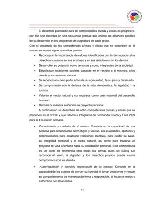 El desarrollo planteado para las competencias cívicas y éticas es progresivo,
por ello son descritas en una secuencia gradual que orienta los alcances posibles
de su desarrollo en los programas de asignatura de cada grado.
Con el desarrollo de las competencias cívicas y éticas que se describen en el
PIFCYE   se espera lograr que niñas y niños.
        Reconozcan la importancia de valores identificados con la democracia y los
         derechos humanos en sus acciones y en sus relaciones con los demás.
        Desarrollen su potencial como personas y como integrantes de la sociedad.
        Establezcan relaciones sociales basadas en el respeto a sí mismos, a los
         demás y a su entorno natural.
        Se reconozcan como parte activa de su comunidad, de su país y del mundo.
        Se comprometan con la defensa de la vida democrática, la legalidad y la
         justicia.
        Valoren el medio natural y sus recursos como base material del desarrollo
         humano.
        Definan de manera autónoma su proyecto personal.
         A continuación se describen las ocho competencias cívicas y éticas que se
proponen en el PIFCYE y que retoma el Programa de Formación Cívica y Ética 2009
para la Educación primaria.

        Conocimiento y cuidado de sí mismo. Consiste en la capacidad de una
         persona para reconocerse como digna y valiosa, con cualidades, aptitudes y
         potencialidades para establecer relaciones afectivas, para cuidar su salud,
         su integridad personal y el medio natural, así como para trazarse un
         proyecto de vida orientado hacia su realización personal. Esta competencia
         es un punto de referencia para todas las demás, pues un sujeto que
         reconoce el valor, la dignidad y los derechos propios puede asumir
         compromisos con los demás.

        Autorregulación y ejercicio responsable de la libertad. Consiste en la
         capacidad de los sujetos de ejercer su libertad al tomar decisiones y regular
         su comportamiento de manera autónoma y responsable, al trazarse metas y
         esforzarse por alcanzarlas.
 
