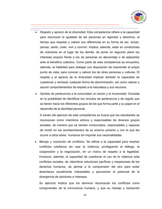    Respeto y aprecio de la diversidad. Esta competencia refiere a la capacidad
    para reconocer la igualdad de las personas en dignidad y derechos, al
    tiempo que respetar y valorar sus diferencias en su forma de ser, actuar,
    pensar, sentir, creer, vivir y convivir. Implica, además, estar en condiciones
    de colocarse en el lugar de los demás, de poner en segundo plano los
    intereses propios frente a los de personas en desventaja o de aplazarlos
    ante el beneficio colectivo. Como parte de esta competencia se encuentra,
    además, la habilidad para dialogar con disposición de trascender el propio
    punto de vista, para conocer y valorar los de otras personas y culturas. El
    respeto y el aprecio de la diversidad implican también la capacidad de
    cuestionar y rechazar cualquier forma de discriminación, así como valorar y
    asumir comportamientos de respeto a la naturaleza y sus recursos.

   Sentido de pertenencia a la comunidad, la nación y la humanidad. Consiste
    en la posibilidad de identificar los vínculos de pertenencia y de orgullo que
    se tienen hacia los diferentes grupos de los que forma parte y su papel en el
    desarrollo de la identidad personal.

    A través del ejercicio de esta competencia se busca que los estudiantes se
    reconozcan como miembros activos y responsables de diversos grupos
    sociales, de manera que se sientan involucrados, responsables y capaces
    de incidir en los acontecimientos de su entorno próximo y con lo que les
    ocurre a otros seres humanos sin importar sus nacionalidades.

   Manejo y resolución de conflictos. Se refiere a la capacidad para resolver
    conflictos cotidianos sin usar la violencia, privilegiando el diálogo, la
    cooperación y la negociación, en un marco de respeto a la legalidad.
    Involucra, además, la capacidad de cuestionar el uso de la violencia ante
    conflictos sociales, de vislumbrar soluciones pacíficas y respetuosas de los
    derechos humanos, de abrirse a la comprensión del otro para evitar
    desenlaces socialmente indeseables y aprovechar el potencial de la
    divergencia de opiniones e intereses.

    Su ejercicio implica que los alumnos reconozcan los conflictos como
    componentes de la convivencia humana, y que su manejo y resolución
 
