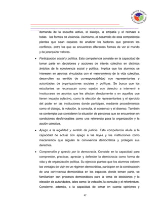 demanda de la escucha activa, el diálogo, la empatía y el rechazo a
    todas las formas de violencia. Asimismo, el desarrollo de esta competencia
    plantea que sean capaces de analizar los factores que generan los
    conflictos, entre los que se encuentran diferentes formas de ver el mundo
    y de jerarquizar valores.

   Participación social y política. Esta competencia consiste en la capacidad de
    tomar parte en decisiones y acciones de interés colectivo en distintos
    ámbitos de la convivencia social y política. Implica que los alumnos se
    interesen en asuntos vinculados con el mejoramiento de la vida colectiva,
    desarrollen su sentido de corresponsabilidad con representantes y
    autoridades de organizaciones sociales y políticas. Se busca que los
    estudiantes se reconozcan como sujetos con derecho a intervenir e
    involucrarse en asuntos que les afectan directamente y en aquellos que
    tienen impacto colectivo, como la elección de representantes y el ejercicio
    del poder en las instituciones donde participan, mediante procedimientos
    como el diálogo, la votación, la consulta, el consenso y el disenso. También
    se contempla que consideren la situación de personas que se encuentran en
    condiciones desfavorables como una referencia para la organización y la
    acción colectiva.

   Apego a la legalidad y sentido de justicia. Esta competencia alude a la
    capacidad de actuar con apego a las leyes y las instituciones como
    mecanismos que regulan la convivencia democrática y protegen sus
    derechos.

   Comprensión y aprecio por la democracia. Consiste en la capacidad para
    comprender, practicar, apreciar y defender la democracia como forma de
    vida y de organización política. Su ejercicio plantea que los alumnos valoren
    las ventajas de vivir en un régimen democrático, participen en la construcción
    de una convivencia democrática en los espacios donde toman parte, se
    familiaricen con procesos democráticos para la toma de decisiones y la
    elección de autoridades, tales como: la votación, la consulta y el referéndum.
    Concierne, además, a la capacidad de tomar en cuenta opiniones y
 