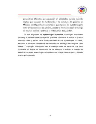perspectivas diferentes que prevalecen en sociedades plurales. Además
      implica que conozcan los fundamentos y la estructura del gobierno en
      México e identifiquen los mecanismos de que disponen los ciudadanos para
      influir en las decisiones de gobierno, acceder a información sobre el manejo
      de recursos públicos y pedir que se rinda cuentas de su gestión.

       En esta asignatura los aprendizajes esperados constituyen indicadores
para el y la docente sobre los aspectos que debe considerar al evaluar lo que los
alumnos saben y saben hacer como resultado de sus aprendizajes. Es decir,
expresan el desarrollo deseado de las competencias a lo largo del trabajo en cada
bloque. Constituyen indicadores para el maestro sobre los aspectos que debe
considerar al evaluar el desempeño de los alumnos y facilitan al maestro la
identificación de los aprendizajes de los alumnos a lo largo de cada grado y de toda
la educación primaria.
 