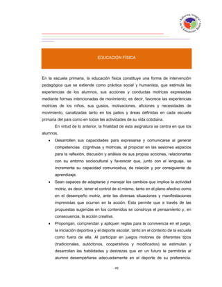 EDUCACIÓN FÍSICA




En la escuela primaria, la educación física constituye una forma de intervención
pedagógica que se extiende como práctica social y humanista, que estimula las
experiencias de los alumnos, sus acciones y conductas motrices expresadas
mediante formas intencionadas de movimiento; es decir, favorece las experiencias
motrices de los niños, sus gustos, motivaciones, aficiones y necesidades de
movimiento, canalizadas tanto en los patios y áreas definidas en cada escuela
primaria del país como en todas las actividades de su vida cotidiana.
       En virtud de lo anterior, la finalidad de esta asignatura se centra en que los
alumnos.
      Desarrollen sus capacidades para expresarse y comunicarse al generar
       competencias cognitivas y motrices, al propiciar en las sesiones espacios
       para la reflexión, discusión y análisis de sus propias acciones, relacionarlas
       con su entorno sociocultural y favorecer que, junto con el lenguaje, se
       incremente su capacidad comunicativa, de relación y por consiguiente de
       aprendizaje.
      Sean capaces de adaptarse y manejar los cambios que implica la actividad
       motriz, es decir, tener el control de sí mismo, tanto en el plano afectivo como
       en el desempeño motriz, ante las diversas situaciones y manifestaciones
       imprevistas que ocurren en la acción. Esto permite que a través de las
       propuestas sugeridas en los contenidos se construya el pensamiento y, en
       consecuencia, la acción creativa.
      Propongan, comprendan y apliquen reglas para la convivencia en el juego,
       la iniciación deportiva y el deporte escolar, tanto en el contexto de la escuela
       como fuera de ella. Al participar en juegos motores de diferentes tipos
       (tradicionales, autóctonos, cooperativos y modificados) se estimulan y
       desarrollan las habilidades y destrezas que en un futuro le permitirán al
       alumno desempeñarse adecuadamente en el deporte de su preferencia.
 