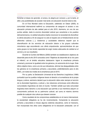 fomentar el deseo de aprender, el ansia y la alegría por conocer y, por lo tanto, el
afán y las posibilidades de acceder más tarde a la educación durante toda la vida.
       En el Foro Mundial sobre la Educación, celebrado en Dakar (2000), la
comunidad internacional reafirmó su compromiso de asegurar el acceso a una
educación primaria de alta calidad para el año 2015. Asimismo, en uno de sus
puntos señala: dada la enorme diversidad cultural que caracteriza a los pueblos
latinoamericanos, la calidad educativa implica reconocer la necesidad de diversificar
la oferta educativa a fin de asegurar no sólo el respeto sino el fortalecimiento de las
diferentes culturas […]. Gobiernos y sociedades debemos impedir que la
diversificación de los servicios de educación básica a los grupos culturales
minoritarios siga escondiendo una oferta empobrecida, aprovechándose de que
estos grupos no han tenido capacidad de exigir niveles adecuados de calidad en el
servicio y en sus resultados.
       Durante la Cumbre del Milenio (2000) también se establecieron objetivos de
desarrollo para el año 2015 conocidos como “Objetivos de desarrollo de la ONU para
el milenio”; en el ámbito educativo destacaron: lograr la enseñanza primaria
universal y promover la igualdad entre los géneros y la autonomía de la mujer. Este
último objetivo tiene, como uno de sus indicadores, eliminar las desigualdades entre
los géneros en la enseñanza primaria y secundaria, preferiblemente para el año
2005, y en todos los niveles de la enseñanza para el 2015.
       Por su parte, la Declaración Universal de los Derechos Lingüísticos (1996)
puntualizó que los pueblos indígenas tienen el derecho a la enseñanza de la propia
lengua y cultura, asimismo declaró que la educación debe estar siempre al servicio
de la diversidad lingüística y cultural, y las relaciones armoniosas entre diferentes
comunidades lingüísticas de todo el mundo. También señaló que toda comunidad
lingüística tiene derecho a una educación que permita a sus miembros adquirir un
conocimiento profundo de su patrimonio cultural, así como el máximo dominio
posible de cualquier otra cultura que deseen conocer.
       Como resultado de los compromisos establecidos en el marco internacional,
la escolaridad obligatoria se ha ido incrementando. Comprende la educación
primaria y secundaria e incluso algunos sistemas educativos, como el mexicano,
han incorporado tres años como obligatorios en la educación preescolar, con el
 
