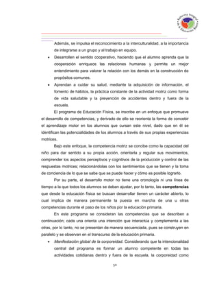 Además, se impulsa el reconocimiento a la interculturalidad, a la importancia
       de integrarse a un grupo y al trabajo en equipo.
      Desarrollen el sentido cooperativo, haciendo que el alumno aprenda que la
       cooperación enriquece las relaciones humanas y permite un mejor
       entendimiento para valorar la relación con los demás en la construcción de
       propósitos comunes.
      Aprendan a cuidar su salud, mediante la adquisición de información, el
       fomento de hábitos, la práctica constante de la actividad motriz como forma
       de vida saludable y la prevención de accidentes dentro y fuera de la
       escuela.
       El programa de Educación Física, se inscribe en un enfoque que promueve
el desarrollo de competencias, y derivado de ello se reorienta la forma de concebir
el aprendizaje motor en los alumnos que cursan este nivel, dado que en él se
identifican las potencialidades de los alumnos a través de sus propias experiencias
motrices.
       Bajo este enfoque, la competencia motriz se concibe como la capacidad del
niño para dar sentido a su propia acción, orientarla y regular sus movimientos,
comprender los aspectos perceptivos y cognitivos de la producción y control de las
respuestas motrices; relacionándolas con los sentimientos que se tienen y la toma
de conciencia de lo que se sabe que se puede hacer y cómo es posible lograrlo.
       Por su parte, el desarrollo motor no tiene una cronología ni una línea de
tiempo a la que todos los alumnos se deban ajustar, por lo tanto, las competencias
que desde la educación física se buscan desarrollar tienen un carácter abierto, lo
cual implica de manera permanente la puesta en marcha de una u otras
competencias durante el paso de los niños por la educación primaria.
       En este programa se consideran las competencias que se describen a
continuación; cada una orienta una intención que interactúa y complementa a las
otras, por lo tanto, no se presentan de manera secuenciada, pues se construyen en
paralelo y se observan en el transcurso de la educación primaria.
      Manifestación global de la corporeidad. Considerando que la intencionalidad
       central del programa es formar un alumno competente en todas las
       actividades cotidianas dentro y fuera de la escuela, la corporeidad como
 