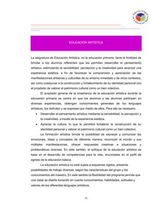 EDUCACIÓN ARTÍSTICA




La asignatura de Educación Artística, en la educación primaria, tiene la finalidad de
brindar a los alumnos referentes que les permitan desarrollar el pensamiento
artístico, estimulando la sensibilidad, percepción y la creatividad para alcanzar una
experiencia estética, a fin de favorecer la comprensión y apreciación de las
manifestaciones artísticas y culturales de su entorno inmediato y de otros contextos,
así como coadyuvar a la construcción y fortalecimiento de su identidad personal con
el propósito de valorar el patrimonio cultural como un bien colectivo.
       El propósito general de la enseñanza de la educación artística durante la
educación primaria se centra en que los alumnos y las alumnas participen en
diversas experiencias, obtengan conocimientos generales de los lenguajes
artísticos, los disfruten y se expresen por medio de ellos. Para ello es necesario.
      Desarrollar el pensamiento artístico mediante la sensibilidad, la percepción y
       la creatividad, a través de la experiencia estética.
      Apreciar la cultura, lo que le permitirá fortalecer la construcción de su
       identidad personal y valorar el patrimonio cultural como un bien colectivo.
       La formación artística brinda la posibilidad de expresar y comunicar las
emociones, ideas y conceptos de diferente manera, reconocer el mundo y sus
múltiples   manifestaciones,    ofrecer   respuestas    creativas   a    situaciones   y
problemáticas diversas. En este sentido, el enfoque de la educación artística se
basa en el desarrollo de competencias para la vida, enunciadas en el perfil de
egreso de la educación básica.
       La educación artística no está sujeta a esquemas rígidos; presenta
posibilidades de trabajo diversas, según las características del grupo y los
conocimientos del maestro. En este sentido la flexibilidad del programa permite que
una clase se diseñe tomando en cuenta conocimientos, habilidades, actitudes y
valores de los diferentes lenguajes artísticos.
 
