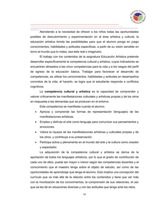 Atendiendo a la necesidad de ofrecer a los niños todas las oportunidades
posibles de descubrimiento y experimentación en el área artística y cultural, la
educación artística brinda las posibilidades para que el alumno ponga en juego
conocimientos, habilidades y actitudes específicas, a partir de su visión sensible en
torno al mundo que lo rodea, sea éste real o imaginario.
       El trabajo con los contenidos de la asignatura Educación Artística pretende
desarrollar específicamente la competencia cultural y artística, cuyos indicadores se
encuentran alineados a las cinco competencias para la vida y a los rasgos del perfil
de egreso de la educación básica. Trabajar para favorecer el desarrollo de
competencias, es utilizar los conocimientos, habilidades y actitudes en desempeños
concretos de la vida; al hacerlo, se logra que el estudiante responda a conflictos
cognitivos.
       La competencia cultural y artística es la capacidad de comprender y
valorar críticamente las manifestaciones culturales y artísticas propias y de los otros
en respuesta a las demandas que se producen en el entorno.
       Esta competencia se manifiesta cuando el alumno.
      Aprecia y comprende las formas de representación (lenguajes) de las
       manifestaciones artísticas.
      Emplea y disfruta el arte como lenguaje para comunicar sus pensamientos y
       emociones.
      Valora la riqueza de las manifestaciones artísticas y culturales propias y de
       los otros, y contribuye a su preservación.
      Participa activa y plenamente en el mundo del arte y la cultura como creador
       y espectador.
       La adquisición de la competencia cultural y artística se deriva de la
aportación de todos los lenguajes artísticos, por lo que el grado de contribución de
cada uno de ellos, puede ser mayor o menor según las competencias docentes y el
conocimiento que el maestro tenga sobre el objeto de estudio, así como de las
oportunidades de aprendizaje que tenga el alumno. Esto implica una concepción del
currículo que va más allá de la relación entre los contenidos y tiene que ver más
con la movilización de los conocimientos, la comprensión de sus relaciones, el uso
que se les dé en situaciones diversas y con las actitudes que tenga ante los retos.
 