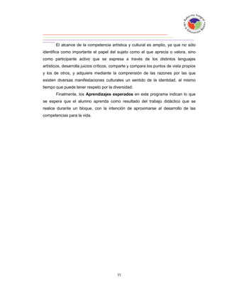 El alcance de la competencia artística y cultural es amplio, ya que no sólo
identifica como importante el papel del sujeto como el que aprecia o valora, sino
como participante activo que se expresa a través de los distintos lenguajes
artísticos, desarrolla juicios críticos, comparte y compara los puntos de vista propios
y los de otros, y adquiere mediante la comprensión de las razones por las que
existen diversas manifestaciones culturales un sentido de la identidad, al mismo
tiempo que puede tener respeto por la diversidad.
       Finalmente, los Aprendizajes esperados en este programa indican lo que
se espera que el alumno aprenda como resultado del trabajo didáctico que se
realice durante un bloque, con la intención de aproximarse al desarrollo de las
competencias para la vida.
 