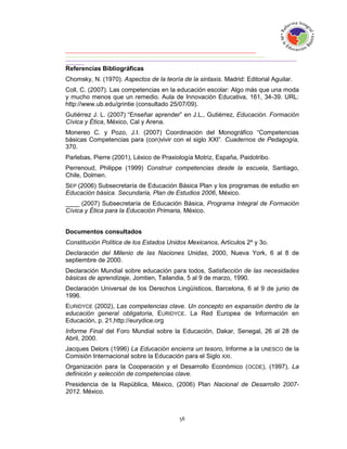 Referencias Bibliográficas
Chomsky, N. (1970). Aspectos de la teoría de la sintaxis. Madrid: Editorial Aguilar.
Coll, C. (2007). Las competencias en la educación escolar: Algo más que una moda
y mucho menos que un remedio. Aula de Innovación Educativa, 161, 34-39. URL:
http://www.ub.edu/grintie (consultado 25/07/09).
Gutiérrez J. L. (2007) “Enseñar aprender” en J.L., Gutiérrez, Educación. Formación
Cívica y Ética, México, Cal y Arena.
Monereo C. y Pozo, J.I. (2007) Coordinación del Monográfico “Competencias
básicas Competencias para (con)vivir con el siglo XXI”. Cuadernos de Pedagogía,
370.
Parlebas, Pierre (2001), Léxico de Praxiología Motriz, España, Paidotribo.
Perrenoud, Philippe (1999) Construir competencias desde la escuela, Santiago,
Chile, Dolmen.
SEP (2006) Subsecretaría de Educación Básica Plan y los programas de estudio en
Educación básica. Secundaria, Plan de Estudios 2006, México.
____ (2007) Subsecretaría de Educación Básica, Programa Integral de Formación
Cívica y Ética para la Educación Primaria, México.


Documentos consultados
Constitución Política de los Estados Unidos Mexicanos, Artículos 2º y 3o.
Declaración del Milenio de las Naciones Unidas, 2000, Nueva York, 6 al 8 de
septiembre de 2000.
Declaración Mundial sobre educación para todos, Satisfacción de las necesidades
básicas de aprendizaje, Jomtien, Tailandia, 5 al 9 de marzo, 1990.
Declaración Universal de los Derechos Lingüísticos, Barcelona, 6 al 9 de junio de
1996.
EURIDYCE (2002), Las competencias clave. Un concepto en expansión dentro de la
educación general obligatoria, EURIDYCE. La Red Europea de Información en
Educación, p. 21,http://eurydice.org
Informe Final del Foro Mundial sobre la Educación, Dakar, Senegal, 26 al 28 de
Abril, 2000.
Jacques Delors (1996) La Educación encierra un tesoro, Informe a la UNESCO de la
Comisión Internacional sobre la Educación para el Siglo XXI.
Organización para la Cooperación y el Desarrollo Económico (OCDE), (1997), La
definición y selección de competencias clave.
Presidencia de la República, México, (2006) Plan Nacional de Desarrollo 2007-
2012. México.
 