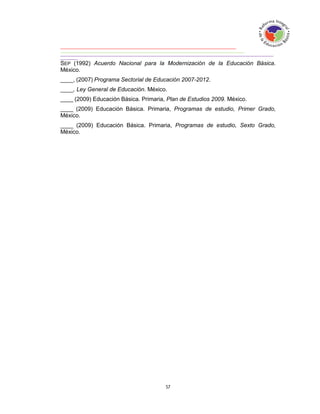 SEP (1992) Acuerdo Nacional para la Modernización de la Educación Básica.
México.
____, (2007) Programa Sectorial de Educación 2007-2012.
____, Ley General de Educación. México.
____ (2009) Educación Básica. Primaria, Plan de Estudios 2009. México.
____ (2009) Educación Básica. Primaria, Programas de estudio, Primer Grado,
México.
____ (2009) Educación Básica. Primaria, Programas de estudio, Sexto Grado,
México.
 