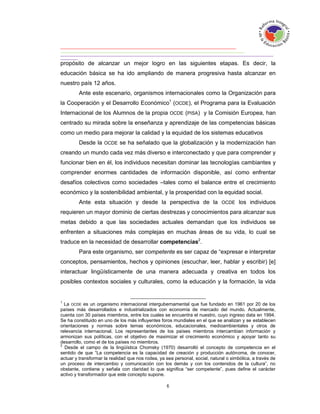 propósito de alcanzar un mejor logro en las siguientes etapas. Es decir, la
educación básica se ha ido ampliando de manera progresiva hasta alcanzar en
nuestro país 12 años.
         Ante este escenario, organismos internacionales como la Organización para
la Cooperación y el Desarrollo Económico1 (OCDE), el Programa para la Evaluación
Internacional de los Alumnos de la propia OCDE (PISA) y la Comisión Europea, han
centrado su mirada sobre la enseñanza y aprendizaje de las competencias básicas
como un medio para mejorar la calidad y la equidad de los sistemas educativos
         Desde la OCDE se ha señalado que la globalización y la modernización han
creando un mundo cada vez más diverso e interconectado y que para comprender y
funcionar bien en él, los individuos necesitan dominar las tecnologías cambiantes y
comprender enormes cantidades de información disponible, así como enfrentar
desafíos colectivos como sociedades –tales como el balance entre el crecimiento
económico y la sostenibilidad ambiental, y la prosperidad con la equidad social.
         Ante esta situación y desde la perspectiva de la OCDE los individuos
requieren un mayor dominio de ciertas destrezas y conocimientos para alcanzar sus
metas debido a que las sociedades actuales demandan que los individuos se
enfrenten a situaciones más complejas en muchas áreas de su vida, lo cual se
traduce en la necesidad de desarrollar competencias2.
         Para este organismo, ser competente es ser capaz de “expresar e interpretar
conceptos, pensamientos, hechos y opiniones (escuchar, leer, hablar y escribir) [e]
interactuar lingüísticamente de una manera adecuada y creativa en todos los
posibles contextos sociales y culturales, como la educación y la formación, la vida


1
  La OCDE es un organismo internacional intergubernamental que fue fundado en 1961 por 20 de los
países más desarrollados e industrializados con economía de mercado del mundo. Actualmente,
cuenta con 30 países miembros, entre los cuales se encuentra el nuestro, cuyo ingreso data en 1994.
Se ha constituido en uno de los más influyentes foros mundiales en el que se analizan y se establecen
orientaciones y normas sobre temas económicos, educacionales, medioambientales y otros de
relevancia internacional. Los representantes de los países miembros intercambian información y
armonizan sus políticas, con el objetivo de maximizar el crecimiento económico y apoyar tanto su
desarrollo, como el de los países no miembros.
2
  Desde el campo de la lingüística Chomsky (1970) desarrolló el concepto de competencia en el
sentido de que “La competencia es la capacidad de creación y producción autónoma, de conocer,
actuar y transformar la realidad que nos rodea, ya sea personal, social, natural o simbólica, a través de
un proceso de intercambio y comunicación con los demás y con los contenidos de la cultura”, no
obstante, contiene y señala con claridad lo que significa “ser competente”, pues define el carácter
activo y transformador que este concepto supone.
 