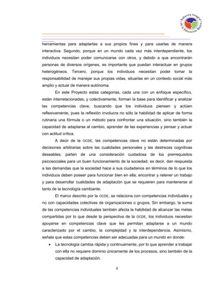 herramientas para adaptarlas a sus propios fines y para usarlas de manera
interactiva. Segundo, porque en un mundo cada vez más interdependiente, los
individuos necesitan poder comunicarse con otros, y debido a que encontrarán
personas de diversos orígenes, es importante que puedan interactuar en grupos
heterogéneos.     Tercero,   porque   los   individuos   necesitan   poder   tomar   la
responsabilidad de manejar sus propias vidas, situarlas en un contexto social más
amplio y actuar de manera autónoma.
        En este Proyecto estas categorías, cada una con un enfoque específico,
están interrelacionadas, y colectivamente, forman la base para identificar y analizar
las competencias clave, buscando que los individuos piensen y actúen
reflexivamente, pues la reflexión involucra no sólo la habilidad de aplicar de forma
rutinaria una fórmula o un método para confrontar una situación, sino también la
capacidad de adaptarse al cambio, aprender de las experiencias y pensar y actuar
con actitud crítica.
        A decir de la OCDE, las competencias clave no están determinadas por
decisiones arbitrarias sobre las cualidades personales y las destrezas cognitivas
deseables; parten de una consideración cuidadosa de los prerrequisitos
psicosociales para un buen funcionamiento de la sociedad; es decir, dan respuesta
a las demandas que la sociedad hace a sus ciudadanos en términos de lo que los
individuos deben poseer para funcionar bien en ella; encontrar y retener un trabajo
y para desarrollar cualidades de adaptación que se requieren para mantenerse al
tanto de la tecnología cambiante.
        El marco descrito por la OCDE, se relaciona con competencias individuales y
no con capacidades colectivas de organizaciones o grupos. Sin embargo, la suma
de las competencias individuales también afecta la habilidad de alcanzar las metas
compartidas por lo que desde la perspectiva de la OCDE, los individuos necesitan
apoyarse en competencias clave que les permitan adaptarse a un mundo
caracterizado por el cambio, la complejidad y la interdependencia. Asimismo,
señala que estas competencias deben ser adecuadas para un mundo en donde:
       La tecnología cambia rápida y continuamente, por lo que aprender a trabajar
        con ella no requiere dominio únicamente de los procesos, sino también de la
        capacidad de adaptación.
 