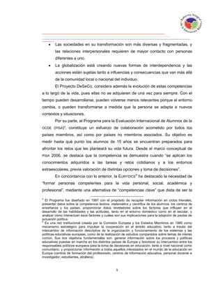     Las sociedades en su transformación son más diversas y fragmentadas, y
         las relaciones interpersonales requieren de mayor contacto con personas
         diferentes a uno.
        La globalización está creando nuevas formas de interdependencia y las
         acciones están sujetas tanto a influencias y consecuencias que van más allá
         de la comunidad local o nacional del individuo.
         El Proyecto DeSeCo, considera además la evolución de estas competencias
a lo largo de la vida, pues ellas no se adquieren de una vez para siempre. Con el
tiempo pueden desarrollarse, pueden volverse menos relevantes porque el entorno
cambia, o pueden transformarse a medida que la persona se adapta a nuevos
contextos y situaciones.
         Por su parte, el Programa para la Evaluación Internacional de Alumnos de la
OCDE     (PISA)4, constituye un esfuerzo de colaboración acometido por todos los
países miembros, así como por países no miembros asociados. Su objetivo es
medir hasta qué punto los alumnos de 15 años se encuentran preparados para
afrontar los retos que les planteará su vida futura. Desde el marco conceptual de
PISA    2006, se destaca que la competencia se demuestra cuando “se aplican los
conocimientos adquiridos a las tareas y retos cotidianos y a los entornos
extraescolares, previa valoración de distintas opciones y toma de decisiones”.
         En concordancia con lo anterior, la EURYDICE5 ha destacado la necesidad de
“formar personas competentes para la vida personal, social, académica y
profesional”, mediante una alternativa de “competencias clave” que dista de ser la

4
  El Programa fue diseñado en 1997 con el propósito de recopilar información en ciclos trienales,
presentar datos sobre la competencia lectora, matemática y científica de los alumnos, los centros de
enseñanza y los países, proporcionar datos reveladores sobre los factores que influyen en el
desarrollo de las habilidades y las actitudes, tanto en el entorno doméstico como en el escolar, y
analizar cómo interactúan esos factores y cuáles son sus implicaciones para la adopción de pautas de
actuación política.
5
  Es una red institucional creada por la Comisión Europea y los Estados Miembros en 1980 como
mecanismo estratégico para impulsar la cooperación en el ámbito educativo, tanto a través del
intercambio de información descriptiva de la organización y funcionamiento de los sistemas y las
políticas educativas europeas, como de la realización de estudios comparados sobre temas de interés
común. Sus dos objetivos fundamentales son: generar información sobre los procesos y políticas
educativas puestas en marcha en los distintos países de Europa y favorecer su intercambio entre los
responsables políticos europeos para la toma de decisiones en educación, tanto a nivel nacional como
comunitario, y proporcionar información a todos aquellos interesados en el mundo de la educación en
Europa (centros de formación del profesorado, centros de información educativa, personal docente e
investigador, estudiantes, etcétera).
 