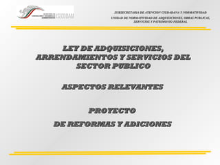 LEY DE ADQUISICIONES,LEY DE ADQUISICIONES,
ARRENDAMIENTOS Y SERVICIOS DELARRENDAMIENTOS Y SERVICIOS DEL
SECTOR PUBLICOSECTOR PUBLICO
ASPECTOS RELEVANTES ASPECTOS RELEVANTES 
  PROYECTOPROYECTO
DE REFORMAS Y ADICIONESDE REFORMAS Y ADICIONES
SUBSECRETARIA DE ATENCION CIUDADANA Y NORMATIVIDADSUBSECRETARIA DE ATENCION CIUDADANA Y NORMATIVIDAD
UNIDAD DE NORMATIVIDAD DE ADQUISICIONES, OBRAS PUBLICAS,UNIDAD DE NORMATIVIDAD DE ADQUISICIONES, OBRAS PUBLICAS,
SERVICIOS Y PATRIMONIO FEDERALSERVICIOS Y PATRIMONIO FEDERAL
 