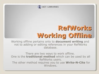 RefWorks Working Offline Working offline pertains only to  document writing  and  not to adding or editing references in your RefWorks database. There are two ways to work offline.  One is the  traditional method  which can be used by all RefWorks users. The other method requires you to use  Write-N-Cite  for Windows. 
