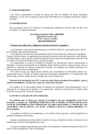 C. ENJUICIAMIENTOS

   - Los Jueces, pertenecerán al colegio de Jueces del Club de Criadores de Razas Autóctonas
   Andaluzas, en este caso al Colegio de Jueces del Club Deportivo de Criadores del palomo Laudino
   Sevillano.

   D. INSCRIPCIONES

   Para las palomas, para las 2ª Jornadas, las inscripciones, deberán ser enviadas antes del día 15 de
   noviembre a la siguiente dirección:

                              José Montoya Romero ( flfno: 600420831)
                                    Apartado de Correos 262 ,
                                     41710 .- Utrera ( Sevilla )
                                      pperre@telefonica.net

   . El número de anilla solo es obligatorio anotarlo en todos los ejemplares

    - Los Ejemplares, para concurso deberán ponerse en M.R.W el lunes 23 , para poder estar el dia 24
por la mañana , para los enjuiciamientos
    - Estos deberán venir provistos de las pertinentes Guías de Circulación de acorde con la Legislación
Vigente, a dichos efectos, la organización proveerá de las mismas a través de los permisos de la Oficina
Comarcal Agraria , por lo que las inscripciones deberán estar en manos de la Organización antes del 15 de
noviembre. Con expresión de Raza, Sexo y numero de anillas
    - La organización se reserva el derecho de rechazar las inscripciones, previa comunicación al
interesado, si causas de alojamiento así lo obligaran. Habrá fijado un numero exacto de jaulas, una vez
cubiertos se rehusaran las ultimas inscripciones recibidas. En cualquier caso tendrán preferencia los
socios de las Asociaciones colaboradoras.
    - Si se diera el caso, que alguno de los animales, por circunstancias de enfermedad, muerte, etc.,
causara baja una vez inscrito, el criador tendrá que comunicarlo urgentemente a la organización para
darlo de baja o intentar suplirlo por otro, siempre que sea de la misma raza.

   El precio de la inscripción será de 5 €, para los socios dentro del plazo de inscripción, , para el
concurso morfológico y 8 € para los socios o no socios fuera de plazo.

   Los criadores de la zona podrán abonar los derechos de inscripción, bien personalmente o en el
momento de la entrega de los animales a la organización. También se pueden hacer mediante talón
nominativo o giro postal a dirección expresada

   E. ENVIO Y LLEGADA DE LOS ANIMALES.

   Los animales que se envíen por Agencia de transporte, hay que consignarlos el día 23 de
noviembre a nombre de PRIMERAS JORNADAS DEL PALOMO LAUDINO SEVILLANO,
CLUB DE COLOMBICULTURA HERMANOS ALVAREZ QUINTERO, C/ CRISTO DE LOS
AFLIGIDOS , LOCAL SOCIAL , C.P. 41710 .- UTRERA ( SEVILLA ) teléfono 600420831. Y a
portes pagados.

   . Los palomos vendrán en sus transportines, a los efectos de dar respuesta a nuestra legislación en
materia de transportes de animales,

   - Indicar con claridad y de forma visible el nombre de la raza, el número de anilla y el número de los
animales que vienen en cada departamento o caja.

   - Los que se entreguen directamente en el recinto de la exposición tendrán que hacerlo el lunes 21 y
martes 22 de noviembre de 17:00 h a 21:00 horas.
 