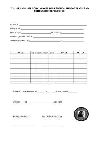 II ª JORNADAS DE CONVIVENCIA DEL PALOMO LAUDINO SEVILLANO,
                  CONCURSO MORFOLOGICO




CRIADOR _______________________________________________________________

DOMICILIO:___________________________________________________________

POBLACION:____________________________PROVINCIA______________________

CLUB AL QUE PERTENECE: _______________________________________________

TFNO DE CONTACTOS:_____________________________/ /__________________________




       RAZA          MACHO   HEMBRA   PICHON ADULTO    COLOR             ANILLA




   NUMERO DE EJEMPLARES ______ A __            ___ Euros, TOTAL_______




   UTRERA ____DE_________________________DEL 2009




   EL PROPIETARIO                 LA ORGANIZACION


   _________________                  _______________
 