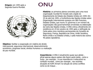 ONU História:  os primeiros planos concretos para uma nova organização mundial foi iniciado sob a égide do Departamento de Estado dos Estados Unidos em 1939. Em 25 de abril de 1945, a Conferência das Nações Unidas sobre Organização Internacional começou em São Francisco, Estados Unidos, que reuniu 51 governos e um número de organizações não-governamentais envolvidas na elaboração da Carta das Nações Unidas. A ONU entrou oficialmente em existência em 24 de outubro de 1945 após a ratificação da Carta pelos cinco membros permanentes do Conselho de Segurança, França, República da China, União Soviética, Reino Unido e os Estados Unidos, e pela maioria dos outros 46 países signatários. Origem:  em 1945 após a Segunda Guerra Mundial. Objetivo:  facilitar a cooperação em matéria de direito internacional, segurança internacional, desenvolvimento econômico, progresso social, direitos humanos e a realização da paz mundial. Importância:  A ONU é atualmente quase que global , afinal apenas alguns países não fazem parte desta , como a Suíça , por exemplo . A sua importância é indiscutível no contexto mundial , como por exemplo , nas recentes atuações de Kofhi Annam na solução de certos conflitos como os do Iraque . 