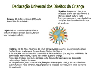 Declaração Universal dos Direitos da Criança Origem:  20 de Novembro de 1959, pela Assembléia Geral da ONU. Objetivo:  integrar as crianças na sociedade e zelar pelo seu convívio e interação social, cultural e até financeiro conforme o caso, dando-lhes condições de sobrevivência até a sua adolescência.   Importância:  fazer com que as crianças tenham direito de brincar, estudar, ter um bom convívio social etc. História:  No dia 20 de novembro de 1959, por aprovação unânime, a Assembléia Geral das Nações Unidas proclamou a Declaração dos Direitos da Criança. A declaração é uma enumeração dos direitos e das liberdades a que, segundo o consenso da comunidade internacional, é justa para toda e qualquer criança.  Muitos dos direitos e liberdades contidos neste documento fazem parte da Declaração Universal dos Direitos Humanos.  No seu preâmbulo, diz a nova Declaração expressamente que a criança, em decorrência de sua imaturidade física e mental, requer proteção e cuidados especiais, quer antes ou depois do nascimento 