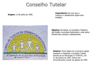 Conselho Tutelar Origem:  13 de julho de 1990 . Objetivo:  No Brasil, os Conselhos Tutelares são órgãos municipais destinados a zelar pelos direitos das crianças e adolescentes . Importância:  faz com que a criança e o adolescente sejam bem tratados. História:   Porto Alegre foi a primeira capital brasileira e implantar o Conselho Tutelar, através da Lei Municipal n.º 6787/91, em 11 de janeiro de 1991. Entrou em funcionamento a partir de agosto de 1992.  
