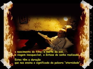 o nascimento do filho, a morte da avó,  a viagem inesquecível, o êxtase do sonho realizado.  Estes têm a duração  que nos ensina o significado da palavra “eternidade”. 