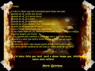 O tempo A vida é o dever que nós trouxemos para fazer em casa. Quando se vê, já são seis horas! Quando de vê, já é sexta-feira! Quando se vê, já é natal... Quando se vê, já terminou o ano... Quando se vê perdemos o amor da nossa vida. Quando se vê passaram 50 anos! Agora é tarde demais para ser reprovado... Se me fosse dado um dia, outra oportunidade, eu nem olhava o relógio. Seguiria sempre em frente  e iria jogando pelo caminho a casca dourada e inútil das horas... Seguraria o amor que está a minha frente e diria que eu o amo... E tem mais:  não deixe de fazer algo de que gosta devido à falta de tempo. Não deixe de ter pessoas ao seu lado por puro medo de ser feliz. A única falta que terá  será a desse tempo que, infelizmente,  nunca mais voltará. 