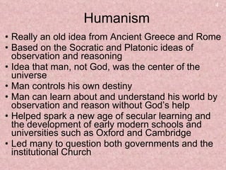 Humanism Really an old idea from Ancient Greece and Rome Based on the Socratic and Platonic ideas of observation and reasoning Idea that man, not God, was the center of the universe Man controls his own destiny Man can learn about and understand his world by observation and reason without God’s help Helped spark a new age of secular learning and the development of early modern schools and universities such as Oxford and Cambridge Led many to question both governments and the institutional Church 