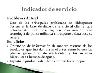 Problema Actual	Uno de los principales problemas de HidropowerSystem es la base de datos de servicio al cliente, que actualmente está obsoleta, en comparación con tecnología de punta utilizada en respecto a data base se  refiere.  Beneficios Obtención de información de mantenimientos de los productos que instalan a sus clientes como lo son las plantas generadoras de electricidad y los sistemas hidráulicos ( bombas de agua), Explota la productividad de la empresa fuese mejor.Indicador de servicio