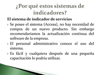 El sistema de indicador de serviciosSe posee el sistema (Access), no hay necesidad de compra de un nuevo producto. Sin embargo recomendaríamos la actualización continua del software de la empresa.El personal administrativo conoce el uso del sistema.Es fácil y cualquiera después de una pequeña capacitación lo podría utilizar.¿Por qué estos sistemas de indicadores?