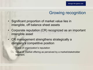 Growing recognition
• Significant proportion of market value lies in
  intangible, off balance sheet assets
• Corporate reputation (CR) recognized as an important
  intangible asset
• CR management strengthens strategically a
  company’s competitive position
   – Value of organization’s reputation
   – Value of market offering as perceived by a market/stakeholder
     segment.
 
