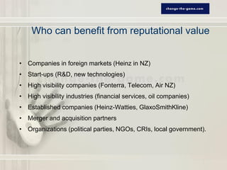 Who can benefit from reputational value


• Companies in foreign markets (Heinz in NZ)
• Start-ups (R&D, new technologies)
• High visibility companies (Fonterra, Telecom, Air NZ)
• High visibility industries (financial services, oil companies)
• Established companies (Heinz-Watties, GlaxoSmithKline)
• Merger and acquisition partners
• Organizations (political parties, NGOs, CRIs, local government).
 