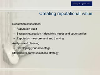 Creating reputational value

• Reputation assessment
   – Reputation audit
   – Strategic evaluation - Identifying needs and opportunities
   – Reputation measurement and tracking
• Analysis and planning
   – Developing your advantage
• Stakeholder communications strategy.
 