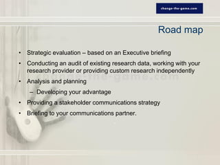 Road map

• Strategic evaluation – based on an Executive briefing
• Conducting an audit of existing research data, working with your
  research provider or providing custom research independently
• Analysis and planning
    – Developing your advantage
• Providing a stakeholder communications strategy
• Briefing to your communications partner.
 