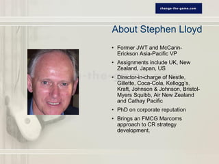 About Stephen Lloyd
• Former JWT and McCann-
  Erickson Asia-Pacific VP
• Assignments include UK, New
  Zealand, Japan, US
• Director-in-charge of Nestle,
  Gillette, Coca-Cola, Kellogg’s,
  Kraft, Johnson & Johnson, Bristol-
  Myers Squibb, Air New Zealand
  and Cathay Pacific
• PhD on corporate reputation
• Brings an FMCG Marcoms
  approach to CR strategy
  development.
 