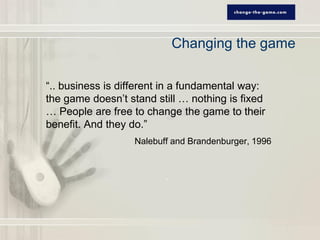 Changing the game

“.. business is different in a fundamental way:
the game doesn’t stand still … nothing is fixed
… People are free to change the game to their
benefit. And they do.”
                   Nalebuff and Brandenburger, 1996
 