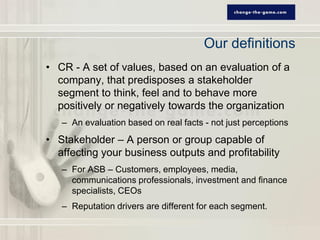Our definitions
• CR - A set of values, based on an evaluation of a
  company, that predisposes a stakeholder
  segment to think, feel and to behave more
  positively or negatively towards the organization
   – An evaluation based on real facts - not just perceptions
• Stakeholder – A person or group capable of
  affecting your business outputs and profitability
   – For ASB – Customers, employees, media,
     communications professionals, investment and finance
     specialists, CEOs
   – Reputation drivers are different for each segment.
 