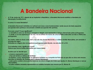 A Bandeira Nacional A 19 de Junho de 1911, depois de se implantar a República, a Bandeira Nacional substituiu a Bandeira da Monarquia Constitucional. E como é a nossa Bandeira? A Bandeira Nacional é dividida na vertical com duas cores fundamentais: verde escuro do lado esquerdo (ocupando dois quintos) e encarnado à direita (ocupando três quintos). E as suas cores? O que significam?- o vermelho é uma cor de força, coragem e alegria, que representa o sangue derramado pelos portugueses;- o verde, a cor da esperança e do mar, foi escolhida em honra de uma batalha onde esta cor deu a vitória aos portugueses. Ao centro, sobre as duas cores, tem o Escudo das Armas Nacionais, e a Esfera Armilar Manuelina, em amarelo e avivada de negro.Simboliza as viagens dos navegadores portugueses pelo Mundo, nos séculos XV e XVI.E as restantes cores, significam o quê?Parece que houve muitas discussões por causa delas! Acabou por se decidir que: - o branco representa a paz;- o Escudo lembra a defesa do território;- as Quinas, a azul, representam as primeiras batalhas na conquista do País (diz-se que são os cinco reis mouros vencidos na Batalha de Ourique por D. Afonso Henriques);- cada quina contém cinco pontos brancos: as cinco chagas de Cristo que ajudou D. Afonso Henriques a vencer esta batalha;- os sete castelos amarelos representam os castelos tornados aos mouros por D. Afonso III. 