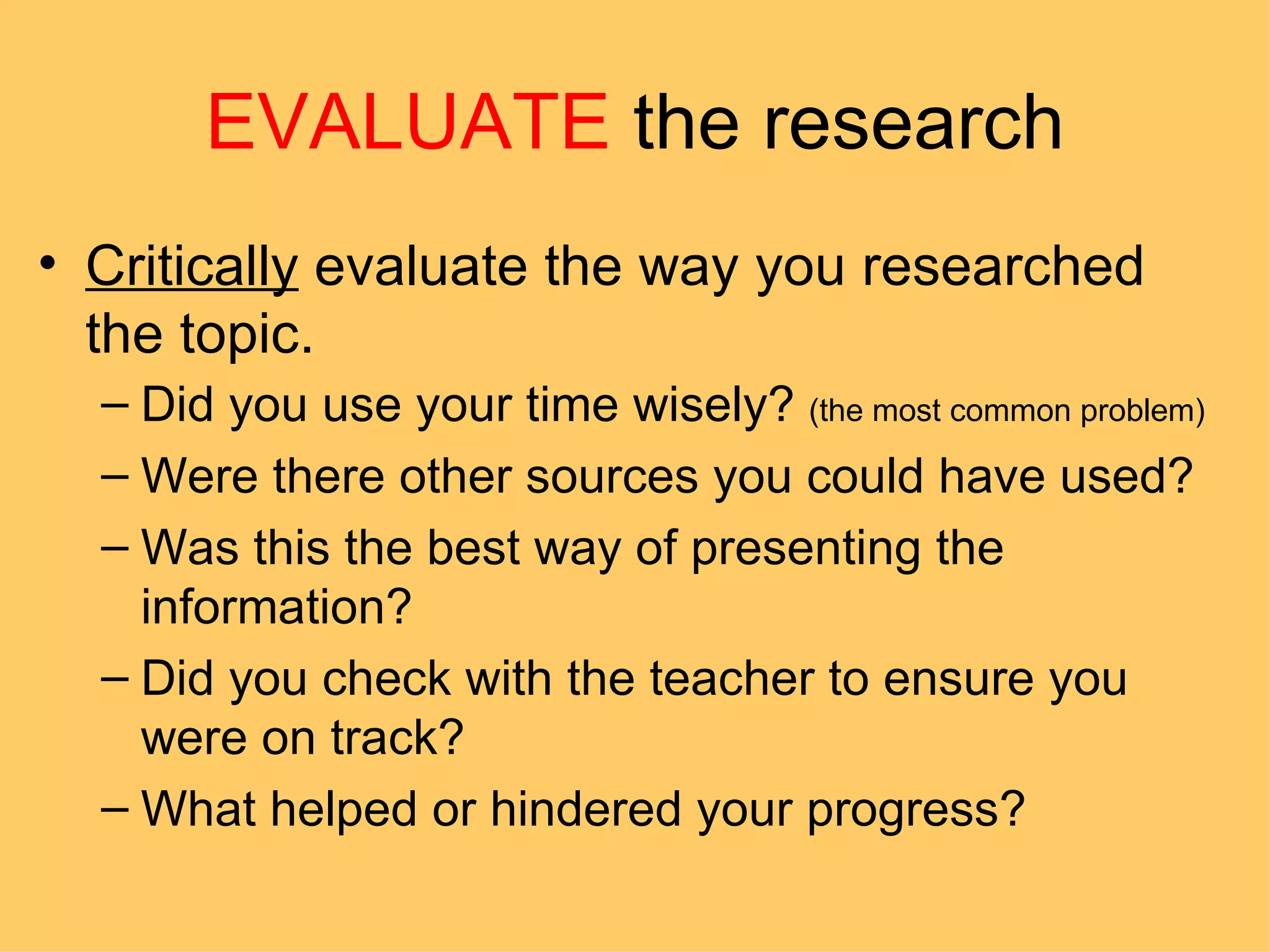 EVALUATE  the research Critically  evaluate the way you researched the topic.  Did you use your time wisely?  (the most common problem) Were there other sources you could have used? Was this the best way of presenting the information? Did you check with the teacher to ensure you were on track? What helped or hindered your progress? 