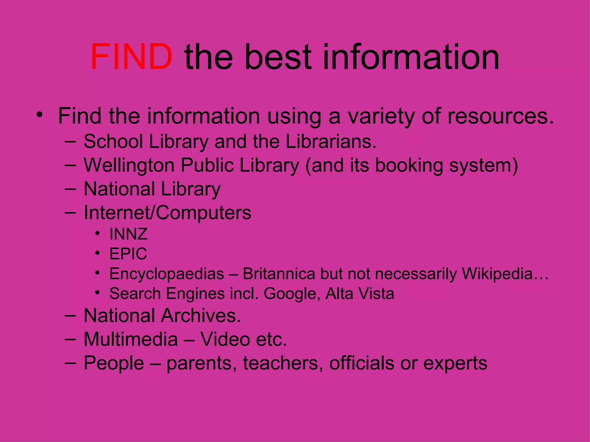 FIND  the best information Find the information using a variety of resources. School Library and the Librarians. Wellington Public Library (and its booking system) National Library Internet/Computers INNZ EPIC Encyclopaedias – Britannica but not necessarily Wikipedia… Search Engines incl. Google, Alta Vista National Archives. Multimedia – Video etc. People – parents, teachers, officials or experts 