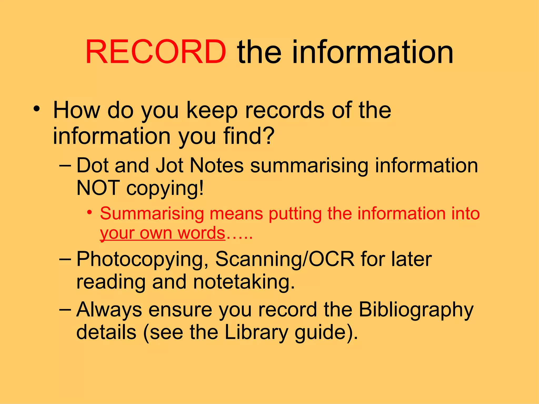 RECORD  the information How do you keep records of the information you find? Dot and Jot Notes summarising information NOT copying! Summarising means putting the information into  your own words ….. Photocopying, Scanning/OCR for later reading and notetaking. Always ensure you record the Bibliography details (see the Library guide). 