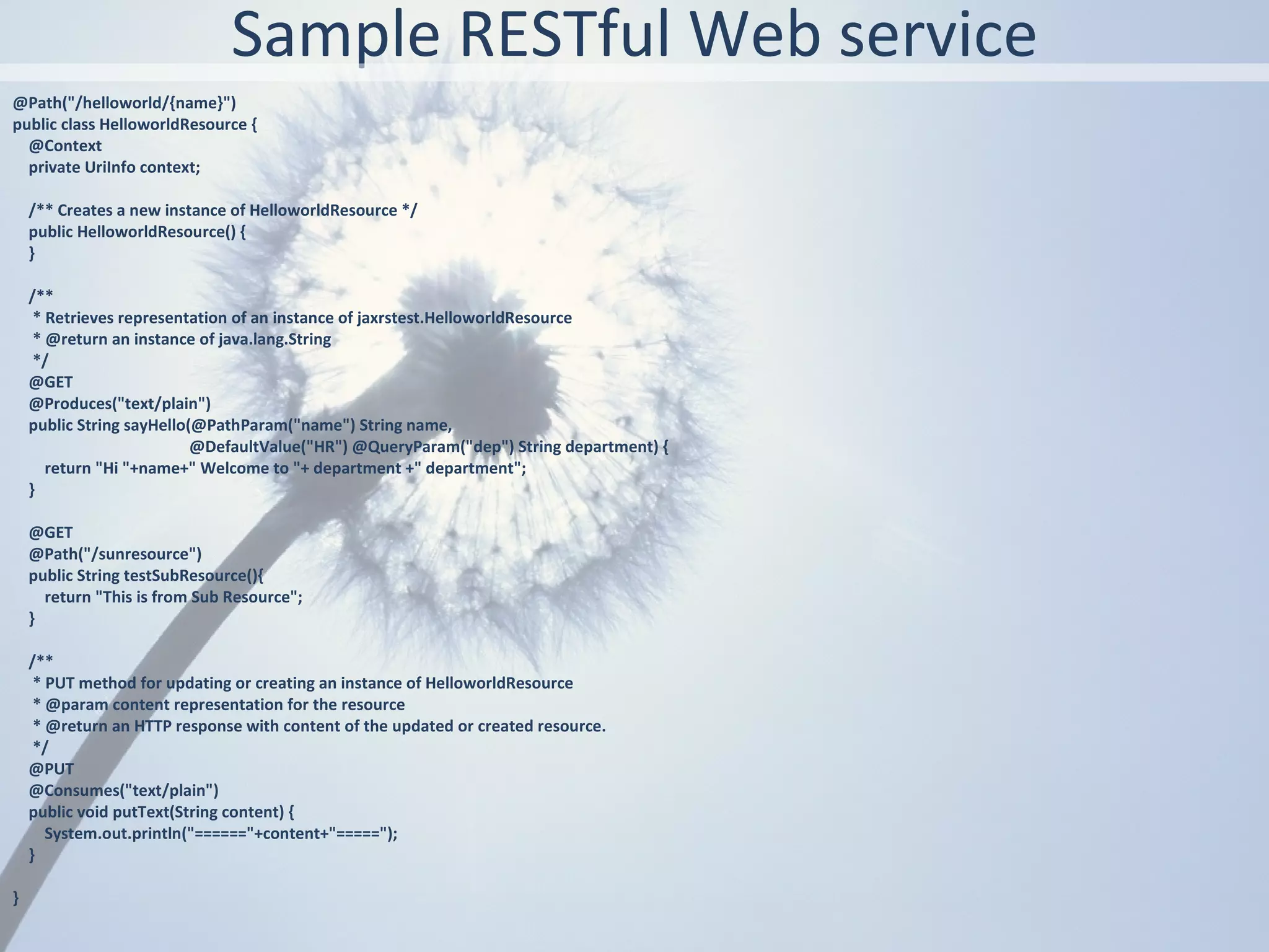 Sample RESTful Web service
@Path("/helloworld/{name}")
public class HelloworldResource {
  @Context
  private UriInfo context;

    /** Creates a new instance of HelloworldResource */
    public HelloworldResource() {
    }

    /**
     * Retrieves representation of an instance of jaxrstest.HelloworldResource
     * @return an instance of java.lang.String
     */
    @GET
    @Produces("text/plain")
    public String sayHello(@PathParam("name") String name,
                           @DefaultValue("HR") @QueryParam("dep") String department) {
       return "Hi "+name+" Welcome to "+ department +" department";
    }

    @GET
    @Path("/sunresource")
    public String testSubResource(){
      return "This is from Sub Resource";
    }

    /**
     * PUT method for updating or creating an instance of HelloworldResource
     * @param content representation for the resource
     * @return an HTTP response with content of the updated or created resource.
     */
    @PUT
    @Consumes("text/plain")
    public void putText(String content) {
       System.out.println("======"+content+"=====");
    }

}
 