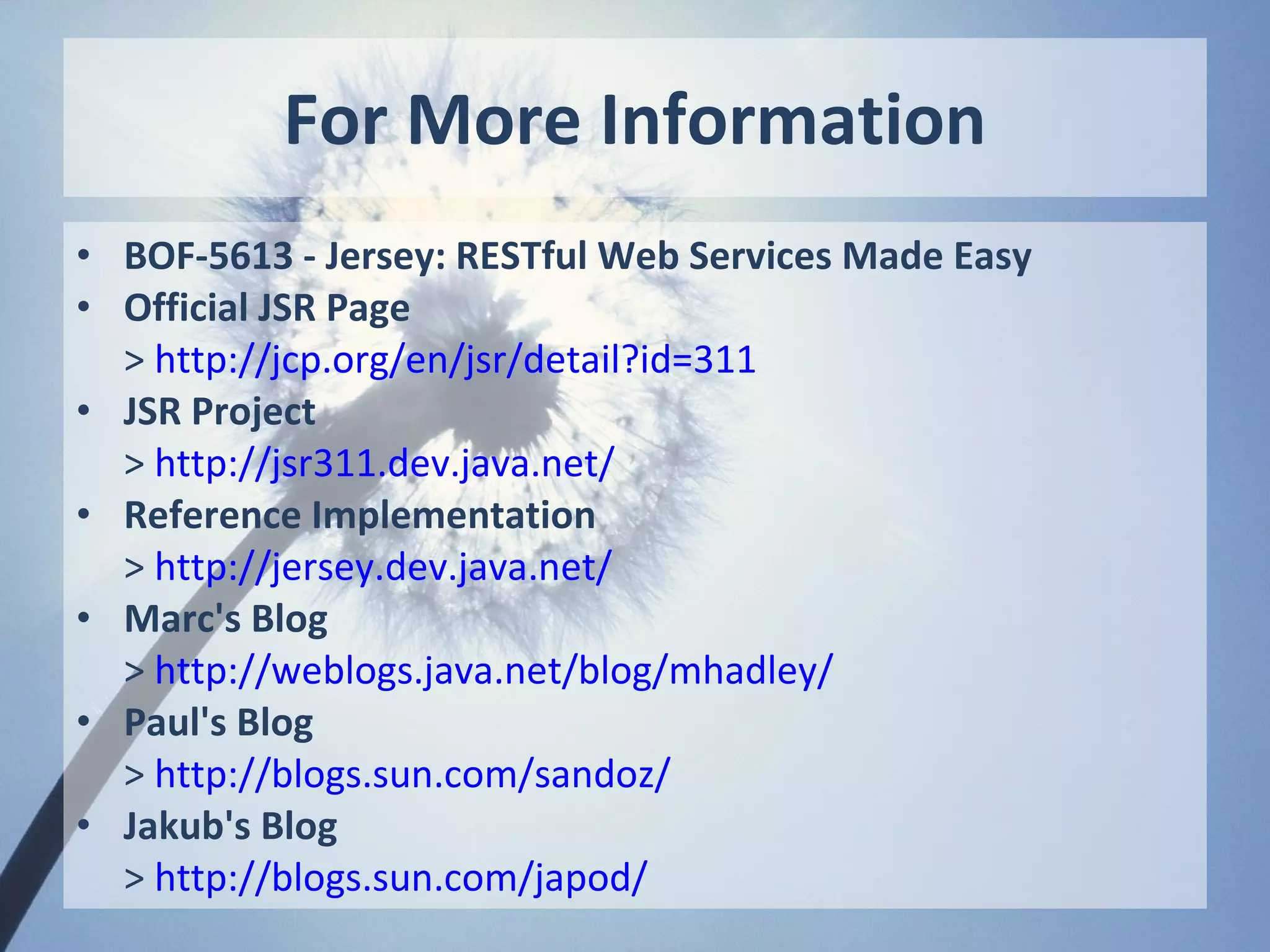 For More Information
• BOF-5613 - Jersey: RESTful Web Services Made Easy
• Official JSR Page
  > http://jcp.org/en/jsr/detail?id=311
• JSR Project
  > http://jsr311.dev.java.net/
• Reference Implementation
  > http://jersey.dev.java.net/
• Marc's Blog
  > http://weblogs.java.net/blog/mhadley/
• Paul's Blog
  > http://blogs.sun.com/sandoz/
• Jakub's Blog
  > http://blogs.sun.com/japod/
 